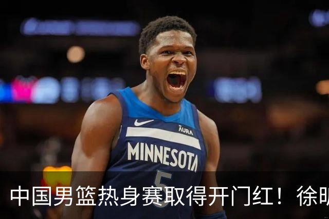 中国男篮热身赛取得开门红！徐昕调侃王俊杰，忍不住说出心里话