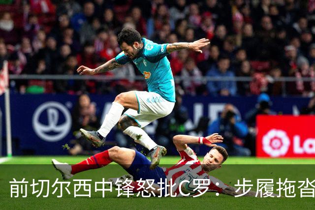 前切尔西中锋怒批C罗：步履拖沓像个老头，葡萄牙队友内心都恨他