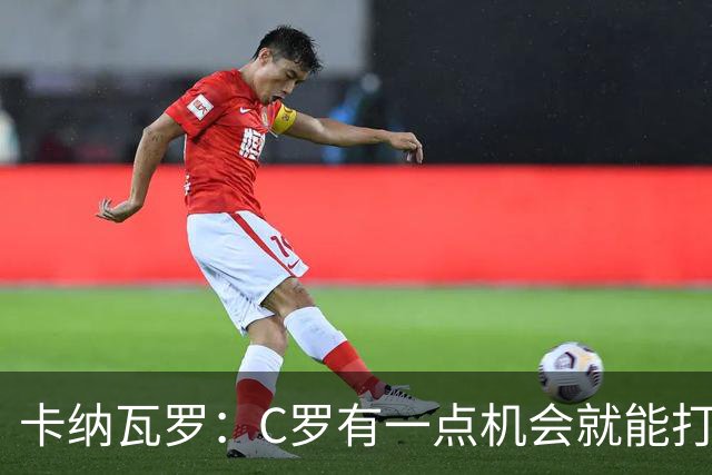 卡纳瓦罗：C罗有一点机会就能打进两球 他仍是史上最佳球员之一