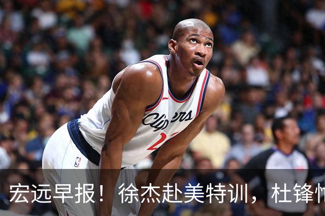 宏远早报！徐杰赴美特训，杜锋忙于活动，虎头展现天赋！
