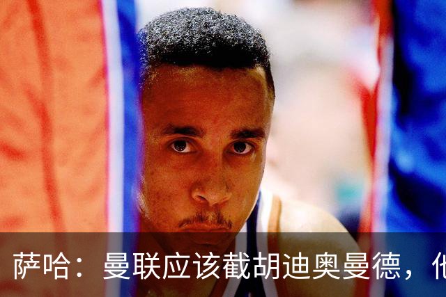 萨哈：曼联应该截胡迪奥曼德，他能成为像亚马尔那样的超级球星