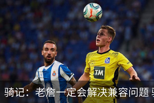 骑记：老詹一定会解决兼容问题 骑士或许交易阿伦换回更适配拼图